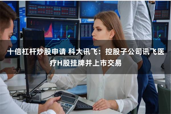 十倍杠杆炒股申请 科大讯飞：控股子公司讯飞医疗H股挂牌并上市